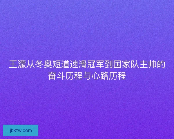王濛从冬奥短道速滑冠军到国家队主帅的奋斗历程与心路历程