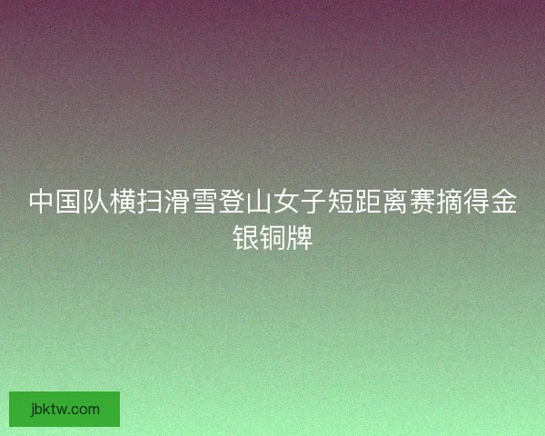 中国队横扫滑雪登山女子短距离赛摘得金银铜牌