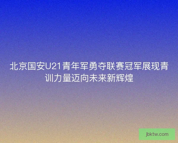 北京国安U21青年军勇夺联赛冠军展现青训力量迈向未来新辉煌