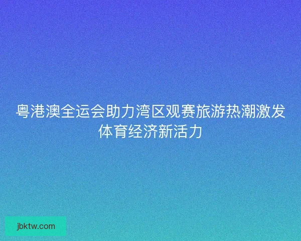 粤港澳全运会助力湾区观赛旅游热潮激发体育经济新活力