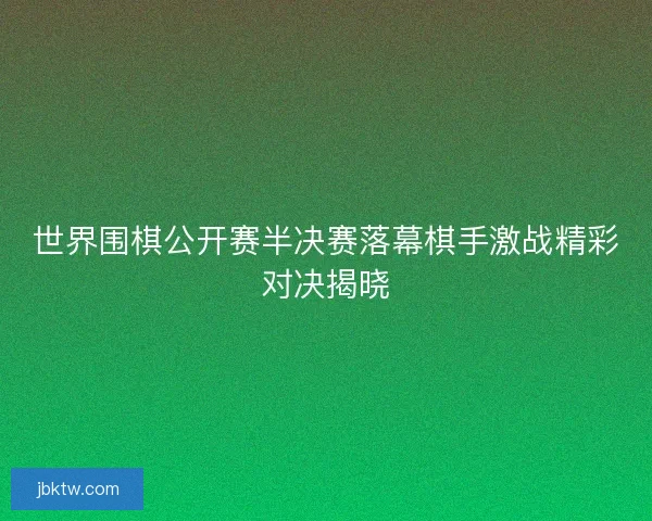 世界围棋公开赛半决赛落幕棋手激战精彩对决揭晓